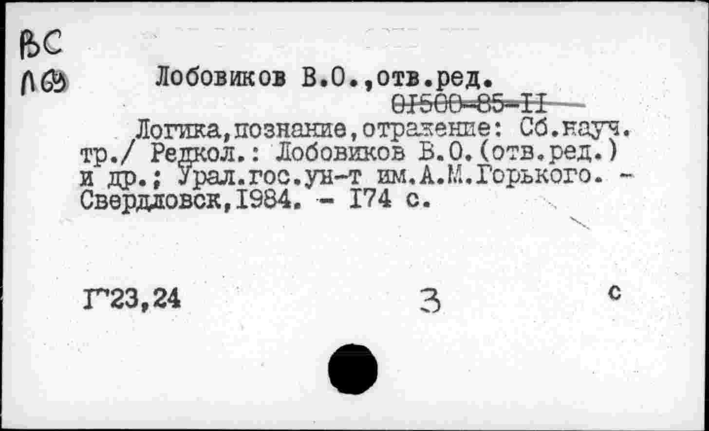 ﻿е>с
Лобовиков В.0.,отв.ред.
91500-85^11—
Логика, познание, отражение: Сб.науч тр./ Редкол.: Лобовиков В.О. (отв.ред.) и др.; Урал.гос.ун-т им.А.М.Горького. Свердловск,1984. - 174 с.
Г23,24
с
3